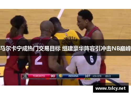 马尔卡宁成热门交易目标 组建豪华阵容引冲击NB巅峰